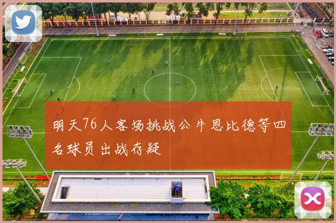 明天76人客场挑战公牛恩比德等四名球员出战存疑
