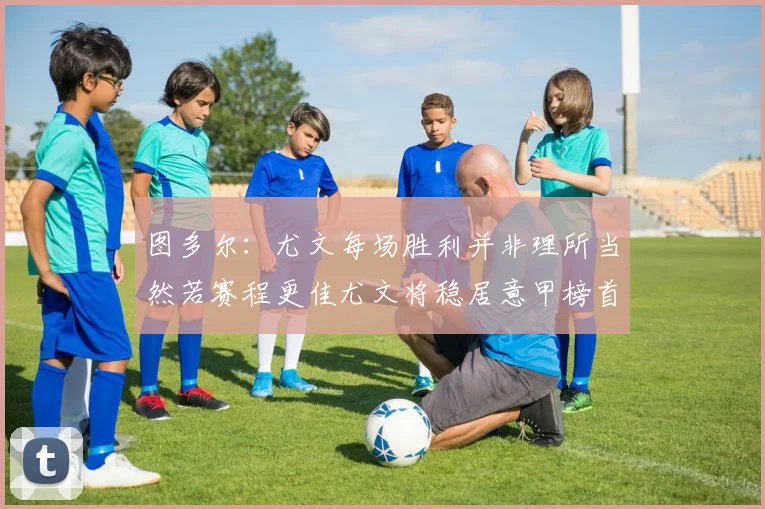 图多尔：尤文每场胜利并非理所当然若赛程更佳尤文将稳居意甲榜首