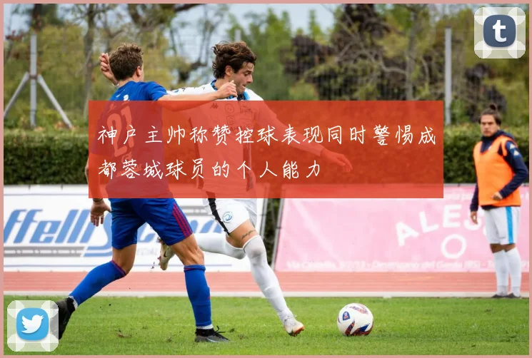 神户主帅称赞控球表现同时警惕成都蓉城球员的个人能力