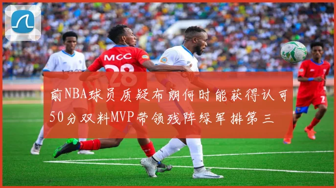 前NBA球员质疑布朗何时能获得认可50分双料MVP带领残阵绿军排第三