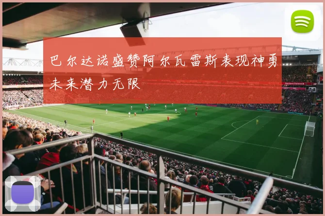 巴尔达诺盛赞阿尔瓦雷斯表现神勇未来潜力无限