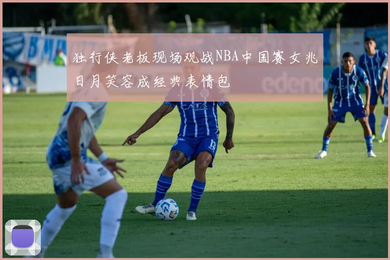 独行侠老板现场观战NBA中国赛女兆日月笑容成经典表情包