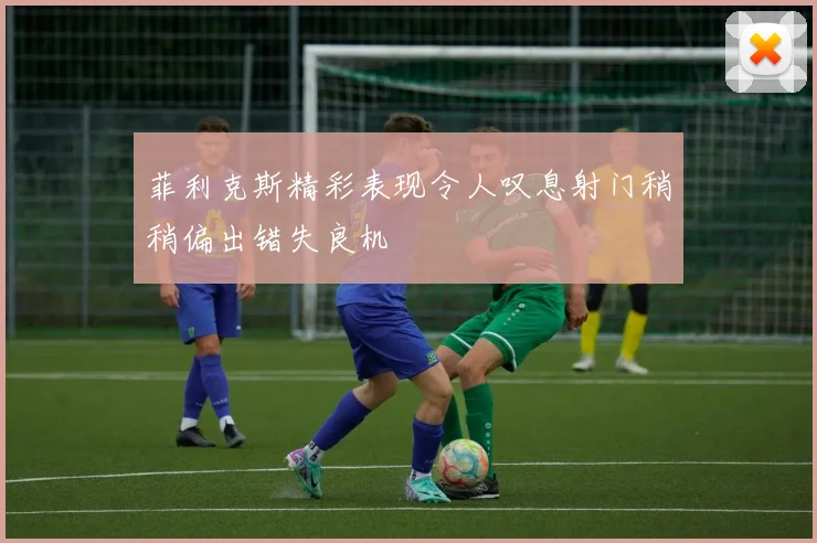菲利克斯精彩表现令人叹息射门稍稍偏出错失良机