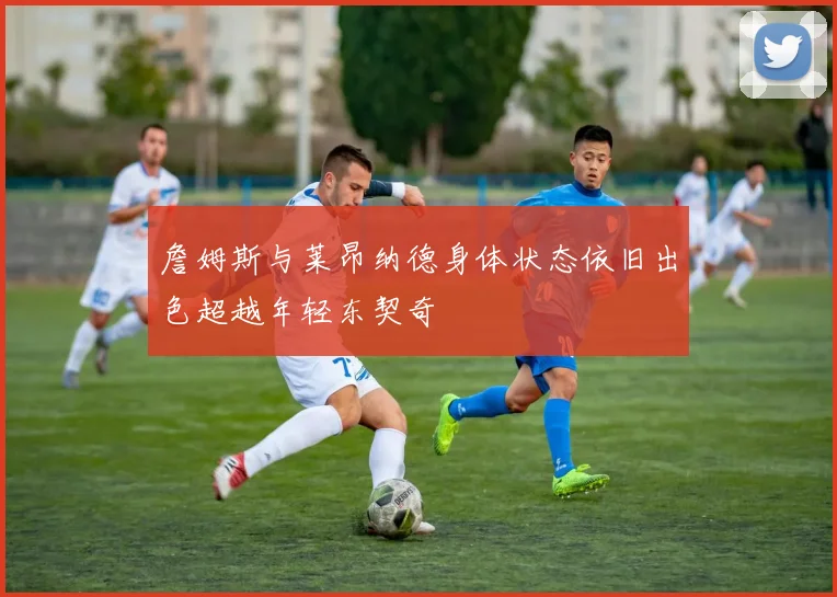 詹姆斯与莱昂纳德身体状态依旧出色超越年轻东契奇