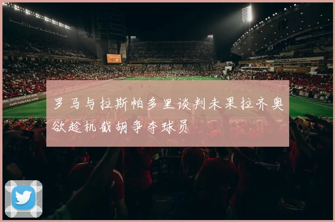 罗马与拉斯帕多里谈判未果拉齐奥欲趁机截胡争夺球员