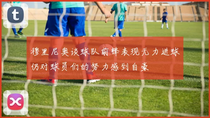 穆里尼奥谈球队前锋表现无力进球仍对球员们的努力感到自豪