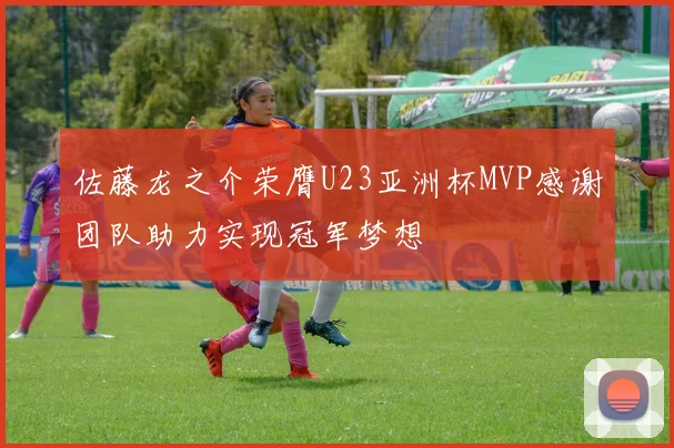 佐藤龙之介荣膺U23亚洲杯MVP感谢团队助力实现冠军梦想