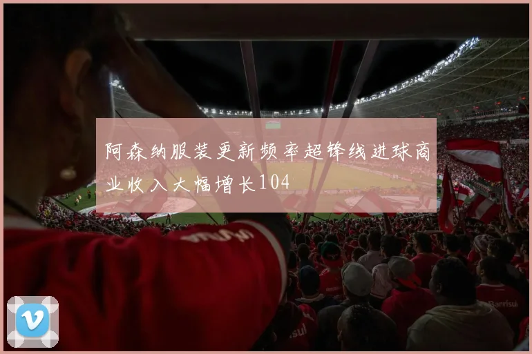 阿森纳服装更新频率超锋线进球商业收入大幅增长104
