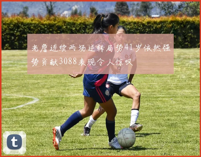 老詹连续两场逆转局势41岁依然强势贡献3088表现令人惊叹
