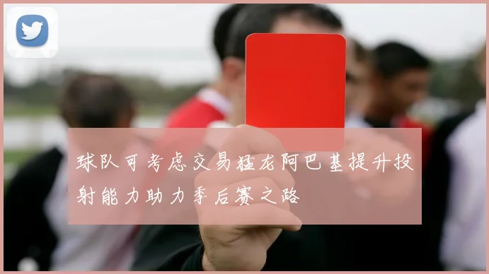 球队可考虑交易猛龙阿巴基提升投射能力助力季后赛之路