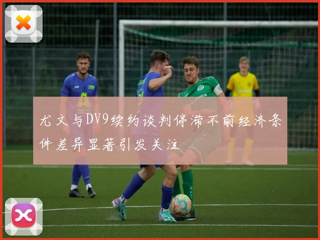 尤文与DV9续约谈判停滞不前经济条件差异显著引发关注
