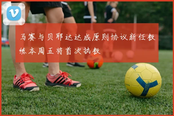 马赛与贝耶达达成原则协议新任教练本周五将首次执教