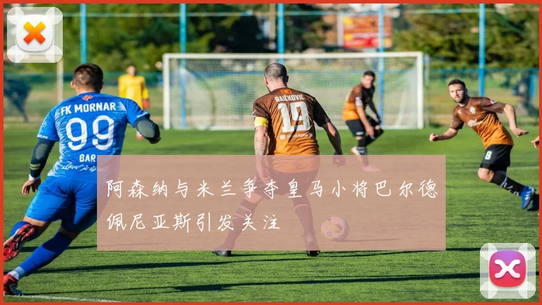 阿森纳与米兰争夺皇马小将巴尔德佩尼亚斯引发关注