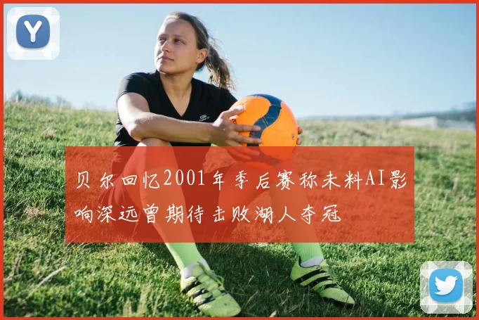贝尔回忆2001年季后赛称未料AI影响深远曾期待击败湖人夺冠