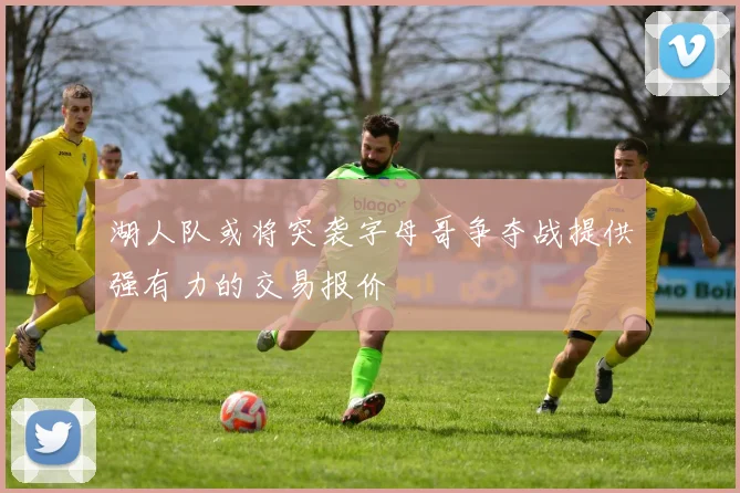 湖人队或将突袭字母哥争夺战提供强有力的交易报价