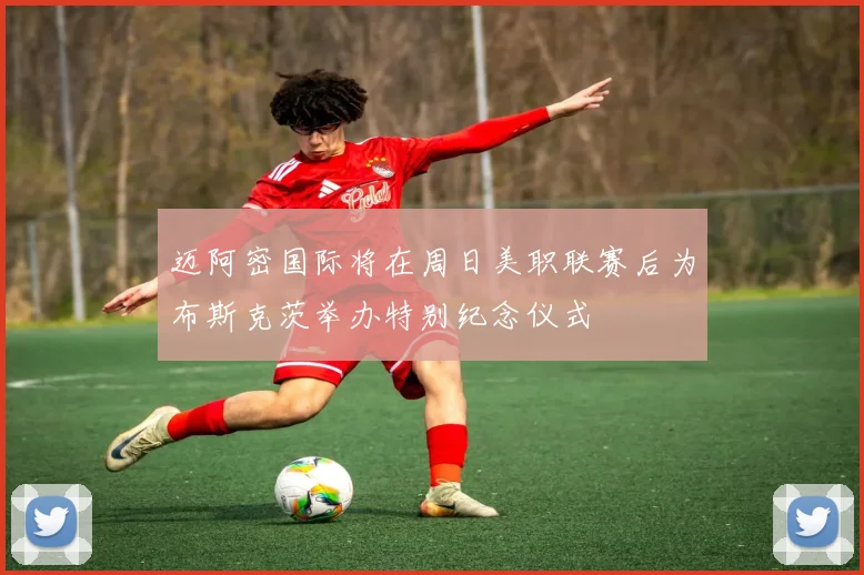 迈阿密国际将在周日美职联赛后为布斯克茨举办特别纪念仪式