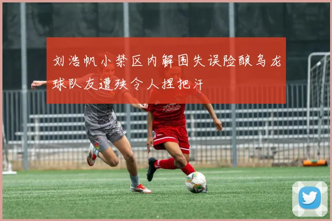 刘浩帆小禁区内解围失误险酿乌龙球队友遭殃令人捏把汗