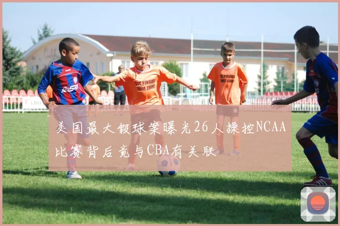 美国最大假球案曝光26人操控NCAA比赛背后竟与CBA有关联