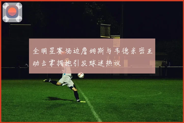 全明星赛场边詹姆斯与韦德亲密互动击掌拥抱引发球迷热议