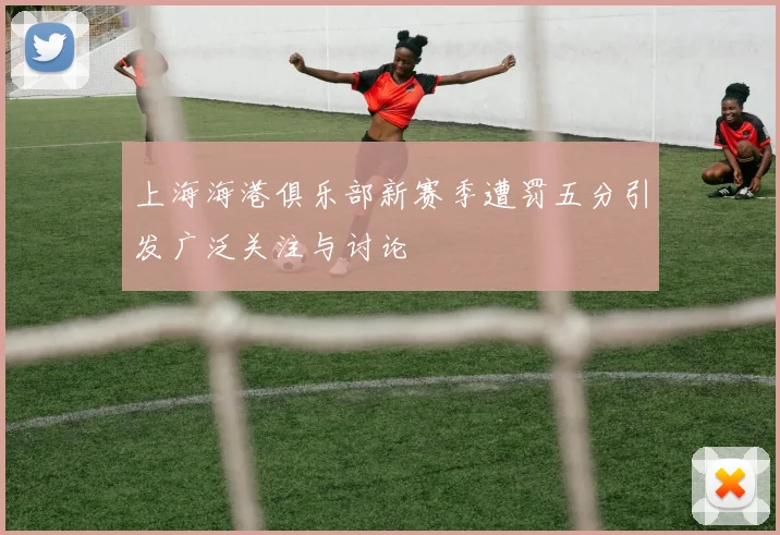 上海海港俱乐部新赛季遭罚五分引发广泛关注与讨论