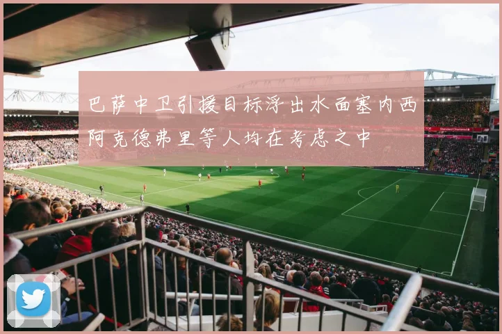 巴萨中卫引援目标浮出水面塞内西阿克德弗里等人均在考虑之中