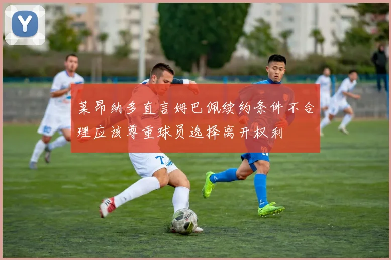 莱昂纳多直言姆巴佩续约条件不合理应该尊重球员选择离开权利