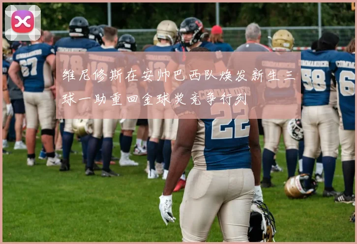 维尼修斯在安帅巴西队焕发新生三球一助重回金球奖竞争行列