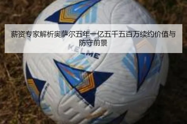 薪资专家解析奥萨尔五年一亿五千五百万续约价值与防守前景